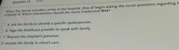 Question 15 56903
When five family members arrive at the hospital,they all begin asking the nurse questions regarding t
critically III.Which Intervention should the nurse implement first?
A Ask the family to identify a specific spokesperson.
B Page the healthcare provider to speak with family.
C Request the chaplain's presence.
D Include the family in client's care.