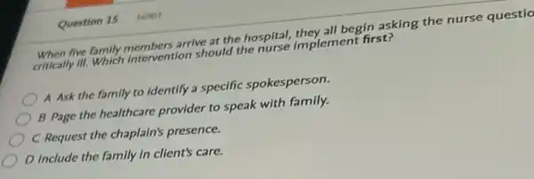 Question 15 56903
When five family members arrive at the hospital,they all begin asking the nurse questio
critically III. Which intervention should the nurse implement first?
A Ask the family to identify a specific spokesperson.
B Page the healthcare provider to speak with family.
C Request the chaplain's presence.
D Include the family in client's care.