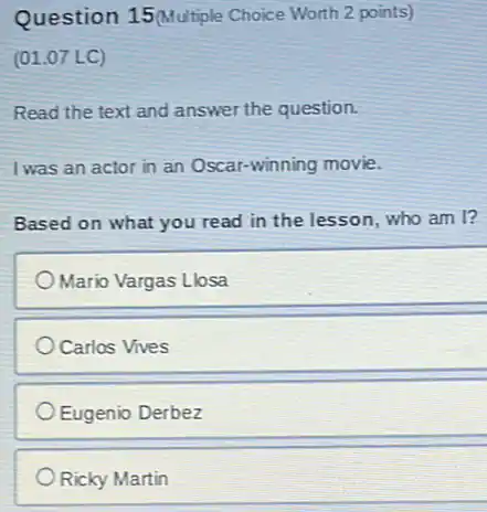 Question 15 (Multiple Choice Worth 2 points)
(01.07 LC)
Read the text and answer the question.
I was an actor in an Oscar-winning movie.
Based on what you read in the lesson who am I?
Mario Vargas Llosa
Carlos Vives
Eugenio Derbez
Ricky Martin