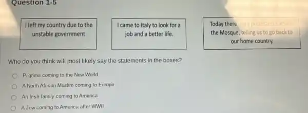 Question 1-5
I left my country due to the
unstable government
I came to Italy to look for a
job and a better life.
Today there were protesters outside
the Mosque, telling us to go back k to
our home country.
Who do you think will most likely say the statements in the boxes?
Pilgrims coming to the New World
A North African Muslim coming to Europe
An Irish family coming to America
A Jew coming to America after WWII