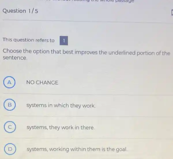 Question 1/5
This question refers to
Choose the option that best improves the underlined portion of the
sentence.
A ) NO CHANGE
(B) systems in which they work. B
C (C) systems, they work in there.
D (D) systems, working within them is the goal.