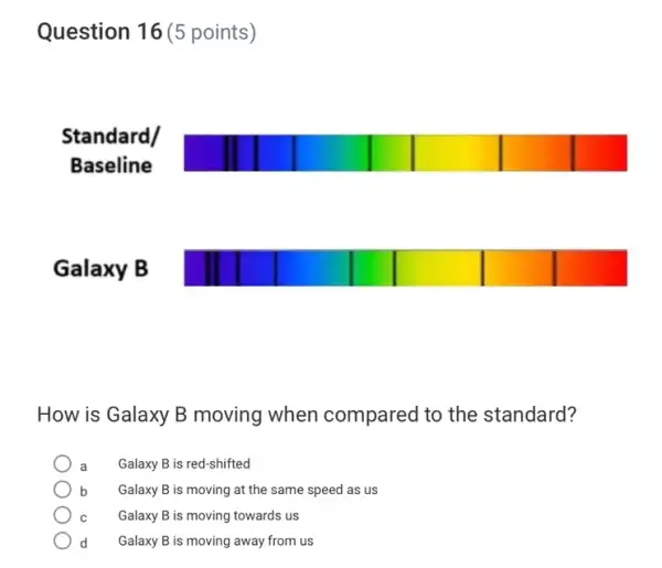 Question 16 (5 points)
How is Galaxy B moving when compared to the standard?
Galaxy B is red-shifted
b Galaxy B is moving at the same speed as us
Galaxy B is moving towards us
d Galaxy B is moving away from us