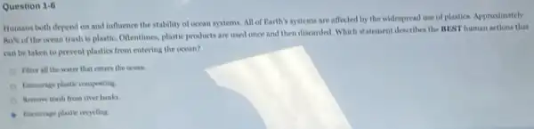 Question 1.6
Humans both depend on and influence the stability of ocean systems. All of Rarth's mystems are affected by the widespread use of plastics. Approximately
Ans of the ocean trash is plastic. Oftentimes plastic products are used once and then discarded.Which statement describes the MUST human actions that
can be taken to prevent plastics from entering the ocean?
Filter all the water that enters the ocean.
Excurage plastic comporting
Remove trash from river banks
Encourage plastic reocling