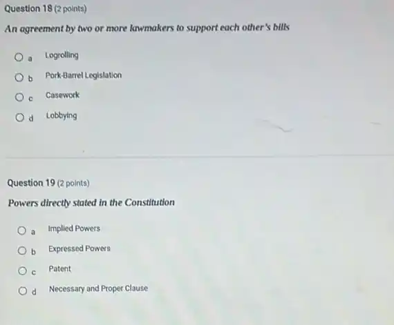 Question 18 (2 points)
An agreement by two or more lawmakers to support each other's bills
a Logrolling
b Pork-Barrel Legislation
C
Casework
d Lobbying
Question 19 (2 points)
Powers directly stated in the Constitution
a Implied Powers
b Expressed Powers
c Patent
d Necessary and Proper Clause