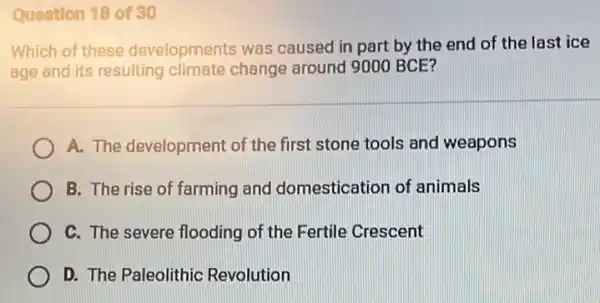 Question 18 of 30
Which of these developments was caused in part by the end of the last ice
age and its resulting climate change around 9000 BCE?
A. The development of the first stone tools and weapons
B. The rise of farming and domestication of animals
C. The severe flooding of the Fertile Crescent
D. The Paleolithic Revolution