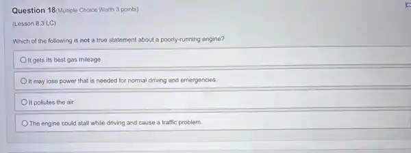 Question 18(Multiple Choice Worth 3 points)
(Lesson 8.3 LC)
Which of the following is not a true statement about a poorly-running engine?
It gets its best gas mileage.
It may lose power that is needed for normal driving and emergencies.
It pollutes the air.
The engine could stall while driving and cause a traffic problem.