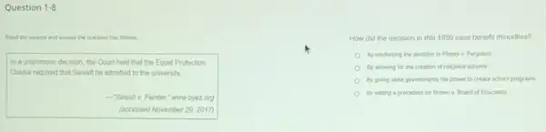 Question 1-8
Read the excerpt and answer the question that follows
In a unanimous decision the Court held that the Equal Protection
Clause required that Sweatt be admitted to the university __
- Sweatt v. Painter "www.oyez.org
(accessed November 29, 2017)
How did the decision in this 1950 case benefit minorities?
By reinforcing the decision in Plessy v. Ferguson
By allowing for the creation of religious schools
By giving state government the power to create school programs
By setting a precedent for Brown v. Board of Education