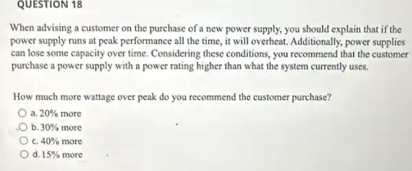 QUESTION 18
When advising a customer on the purchase of a new power supply,you should explain that if the
power supply runs at peak performance all the time, it will overheat.Additionally, power supplies
can lose some capacity over time. Considering these conditions, you recommend that the customer
purchase a power supply with a power rating higher than what the system currently uses.
How much more wattage over peak do you recommend the customer purchase?
a 20%  more
b. 30%  more
C. 40%  more
d 15%  more