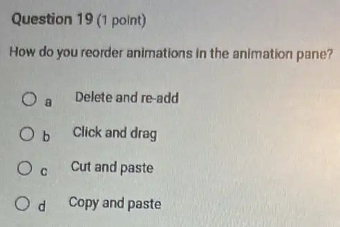 Question 19 (1 point)
How do you reorder animations in the animation pane?
a Delete and re-add
b Click and drag
c Cut and paste
d Copy and paste