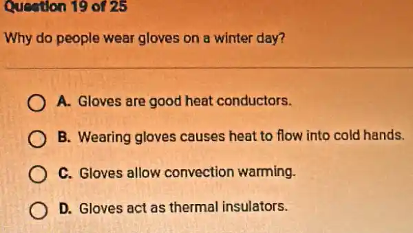 Question 19 of 25
Why do people wear gloves on a winter day?
A. Gloves are good heat conductors.
B. Wearing gloves causes heat to flow into cold hands.
C. Gloves allow convection warming.
D. Gloves act as thermal insulators.