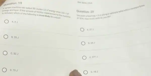 Question: 19
A certain machine can outpur 50 Joules (J) of
energy are input. If the amount of friction experienced by the madise
is reduced, which of the following is most likely its outpun
A. 0.3
B. 25.J
C. 50.3
D. 75J
I sim along a cafetert table with o constant ferce
cf tit N.
a food work do and do?
27J
B 28J
C 277J
D. 18.
Question: 20