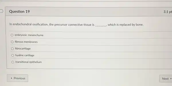 Question 19
In endochondral ossification, the precursor connective tissue is __ , which is replaced by bone.
embryonic mesenchyme
fibrous membranes
fibrocartilage
hyaline cartilage
transitional epithelium
3.1 pt