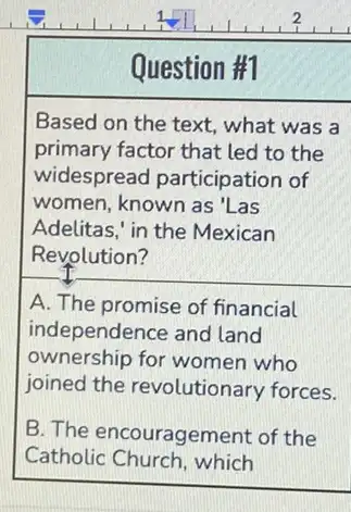 Question #1
Based on the text.what was a
primary factor that led to the
widespread participation of
women, known as'Las
Adelitas," in the Mexican
Revolution?
A. The promise of financial
independence and land
ownership for women who
joined the revolutionary forces.
B. The encouragement of the
Catholic Church, which