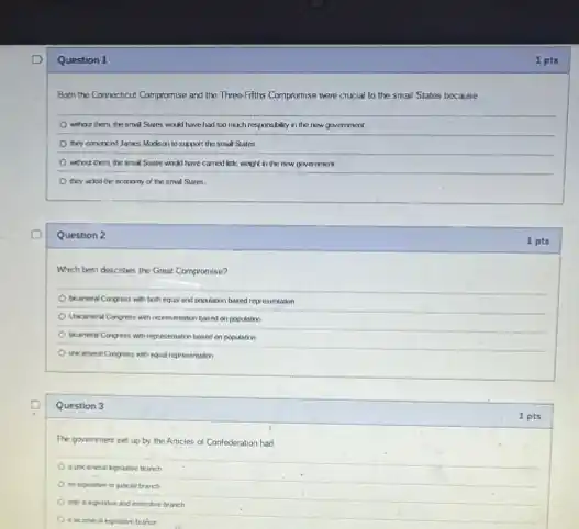 Question 1
Both the Connecticut Compromise and the Throo-Fifths Compromise were crucial to the small States because
without them, the small Sures would have halloo much responsibility in the new goverment
they co	support the smal States
what corn, the and Sates would have carried like would in the new government
they arked the examany of the smal States
Question 2
Which best describes the Great Compromise?
and population hased representation
based on population
tocreas Congess with representation based on population
Question 3
The goverment set up by the Articles of Confederation had
tranch
only a legisinve and executive branch
a bicanes
1 pts
1 pts
1 pts