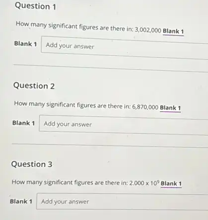 Question 1
How many significant figures are there in: 3002,000 Blank 1
Blank 1 Add your answer
Question 2
How many significant figures are there in: 6,870,000 Blank 1
Blank 1 Add your answer
Question 3
How many significant figures are there in: 2.000times 10^9 Blank 1
Blank 1 square