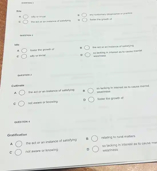 QUESTION 1
Rite
A
silly or trivial
C
the act or an instance of satisfying
B
any customary observance or practice
foster the growth of
QUESTION 2
Idle
A	foster the growth of
B
the act or an instance of satisfying
C
silly or trivial
D	so lacking in interest as to cause mental
weariness
QUESTION 3
Cultivate
A	the act or an instance of satisfying
so lacking in interest as to cause mental
weariness
C	not aware or knowing
foster the growth of
QUESTION 4
Gratification
A	the act or an instance of satisfying
relating to rural matters
C	not aware or knowing
D
weariness
so lacking in interest as to cause mer