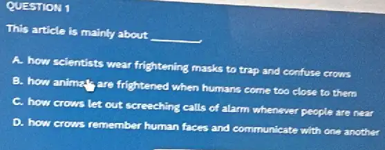 QUESTION 1
This article is mainly about
__
A. how scientists wear frightening masks to trap and confuse crows
B. how animal; are frightened when humans come too close to them
C. how crows let out screeching calls of alarm whenever people are near
D. how crows remember human faces and communicate with one another