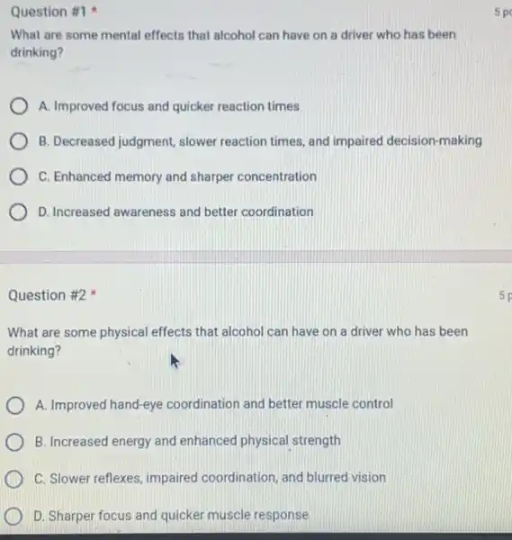 Question #1
What are some mental effects that alcohol can have on a driver who has been
drinking?
A. Improved focus and quicker reaction times
B. Decreased judgment slower reaction times, and impaired decision-making
C. Enhanced memory and sharper concentration
D. Increased awareness and better coordination
Question #2
What are some physical effects that alcohol can have on a driver who has been
drinking?
A. Improved hand-eye coordination and better muscle control
B. Increased energy and enhanced physical strength
C. Slower reflexes, impaired coordination, and blurred vision
D. Sharper focus and quicker muscle response
5 po