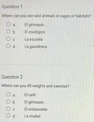 Question 1
Where can you see wild animals in cages or habitats?
a El gimnasio
) b El zoológico
c La escuela
d La gasolinera
Question 2
Where can you lift weights and exercise?
a El café
b El gimnasio
c El restaurante
d La ciudad