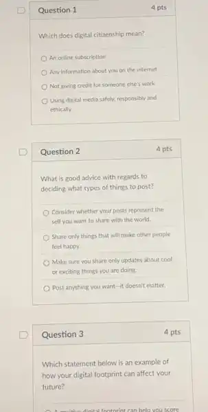 Question 1
Which does digital citizenship mean?
An online subscription
Any information about you on the internet
Not giving credit for someone else's work
Using digital media safely, responsibly and
ethically
Question 2
What is good advice with regards to
deciding what types of things to post?
Consider whether your posts represent the
self you want to share with the world.
Share only things that will make other people
feel happy.
Make sure you share only updates about cool
or exciting things you are doing.
Post anything you want -it doesn't matter.
Question 3
Which statement below is an example of
how your digital footprint can affect your
future?
A A. accitive dinital footprint can help you score
4 pts
4 pts
4 pts