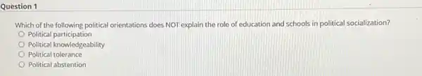 Question 1
Which of the following political orientations does NOT explain the role of education and schools in political socialization?
Political participation
Political knowledgeability
Political tolerance
Political abstention