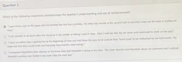 Question 1
Which of the following statements demonstrates the teacher's understanding and use of reinforcement?
a ipin And actor on his paper after he finished the first live activities.Hin often has trouble in the second half of activities when we do work in stations ln
class
down after she stood up in the midile of taking a qult incloss.After I tald her this she sat down and continued to work on her quiz.
Class a parela bar at the beginning of class and told them this was to be used as their "brain lood" as we embarked on our hard work My
hope was that they would work hard knowing they had the extra energy.
11 contacted Mordatify choir dinector to her know how Mendeth is doing in my class.The choir Grector told Merideth about my comment and noticed
Mondeth working even harder in my math class the next day.