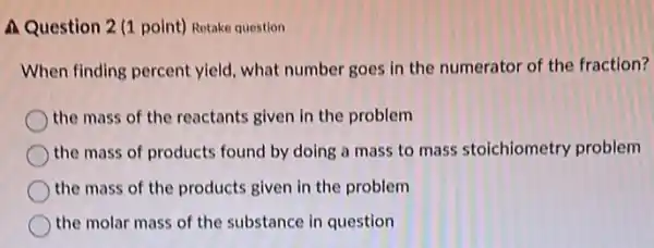 A Question 2 (1 point) Retake question
When finding percent yield what number goes in the numerator of the fraction?
the mass of the reactants given in the problem
the mass of products found by doing a mass to mass stoichiometry problem
the mass of the products given in the problem
the molar mass of the substance in question