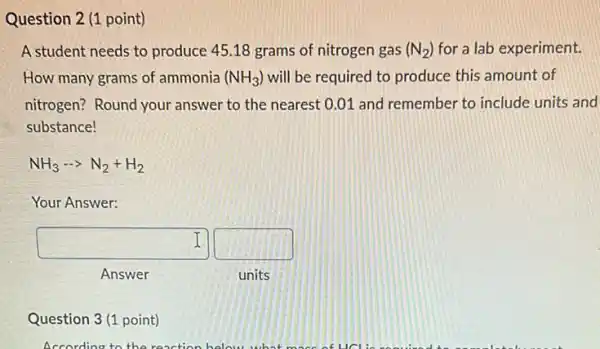 Question 2 (1 point)
A student needs to produce 45.18 grams of nitrogen gas (N_(2)) for a lab experiment.
How many grams of ammonia (NH_(3)) will be required to produce this amount of
nitrogen? Round your answer to the nearest 0.01 and remember to include units and
substance!
NH_(3)... N_(2)+H_(2)
Your Answer:
square  square  I
Answer
units
Question 3(1 point)