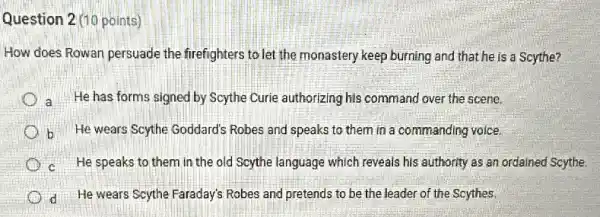 Question 2 (10 points)
How does Rowan persuade the firefighters to let the monastery keep burning and that he is a Scythe?
a He has forms signed by Scythe Curie authorizing his command over the scene.
b He wears Scythe Goddard's Robes and speaks to them in a commanding voice.
c He speaks to them in the old Scythe language which reveals his authority as an ordained Scythe.
d He wears Scythe Faraday's Robes and pretends to be the leader of the Scythes.