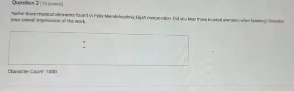 Question 2 (10 points)
Name three musical elements found in Felix Mendelssohn's Elljah composition. Did you hear these musical elements when listening? Describe
your overall impression of the work.
square 
Character Count: 1000