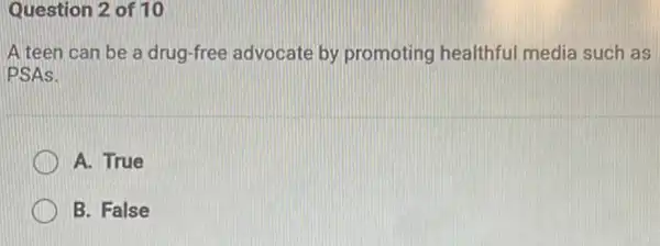 Question 2 of 10
A teen can be a drug-free advocate by promoting healthful media such as
PSAs.
A. True
B. False