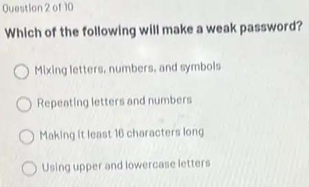 Question 2 of 10
Which of the following will make a weak password?
Mixing letters, numbers, and symbols
Repeating letters and numbers
Making it least 16 characters long
Using upper and lowercase letters