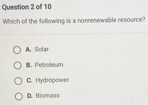 Question 2 of 10
Which of the following is a nonrenewable resource?
A. Solar
B. Petroleum
C. Hydropower
D. Biomass