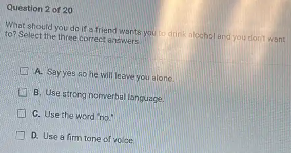 Question 2 of 20
What should you do if a friend wants you to drink alcohol and you don't want
to? Select the three correct answers.
A. Sayyes so he will leave you alone.
B. Use strong nonverbal language.
Li C. Use the word no.
D. Use a firm tone of voice.