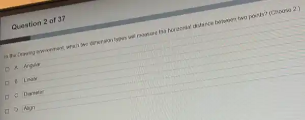 Question 2 of 37
In the Drawing environment which two dimonsion typos will measure the horizontal distance between two points?(Choose 2.)
A. Angular
B. Linear
C. Diameter
D. Align