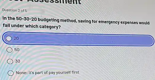 Question 2 of 5
In the 50-30-20
budgeting method, saving for emergency expenses would
fall under which category?
square 
50
30
None; it's part of pay yourself first