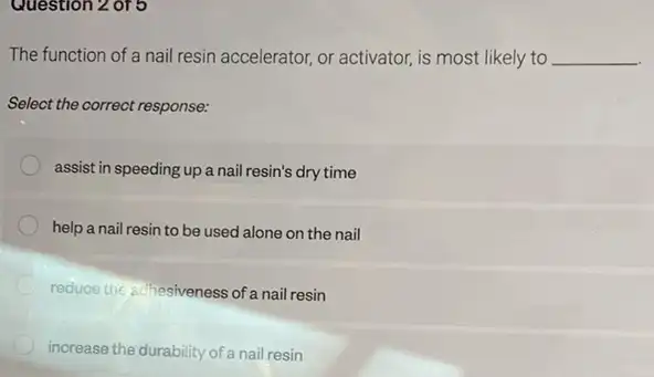 Question 2 of 5
The function of a nail resin accelerator, or activator, is most likely to __
Select the correct response:
assist in speeding up a nail resin's dry time
help a nail resin to be used alone on the nail
reduce the adhesiveness of nail resin
inorease the durability of a nail resin