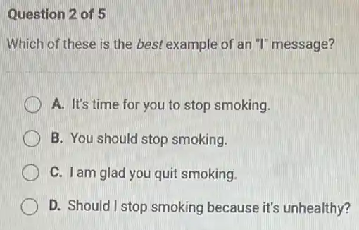 Question 2 of 5
Which of these is the best example of an "I" message?
A. It's time for you to stop smoking.
B. You should stop smoking.
C. I am glad you quit smoking.
D. Should I stop smoking because it's unhealthy?