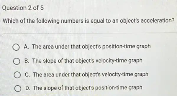 Question 2 of 5
Which of the following numbers is equal to an object's acceleration?
A. The area under that object's position-time graph
B. The slope of that object's velocity-time graph
C. The area under that object's velocity-time graph
D. The slope of that object's position-time graph