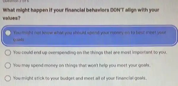 Question 2 or b
What might happen if your financlal behaviors DON'T allgn with your
values?
You might not know what you should spend your money on to best meet your
goals.
You could end up overspending on the things that are most important to you.
You may spend money on things that won't help you meet your goals.
You might stick to your budget and meet all of your financial goals.