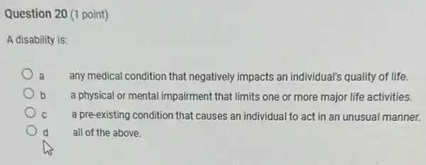 Question 20 (1 point)
A disability is:
a any medical condition that negatively impacts an individual's quality of life.
b
a physical or mental impairment that limits one or more major life activities.
C
a pre-existing condition that causes an individual to act in an unusual manner.
all of the above.
d