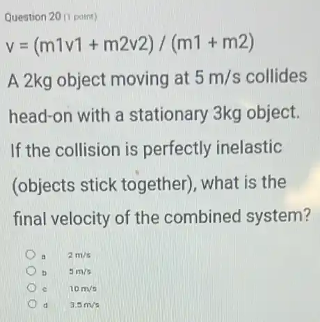 Question 20 (1 point)
v=(m1v1+m2v2)/(m1+m2)
A 2kg object moving at 5m/s collides
head-on with a stationary 3kg object.
If the collision is perfectly inelastic
(objects stick together), what is the
final velocity of the combined system?
2m/s
5m/s
10m/s
d 3.5m/s