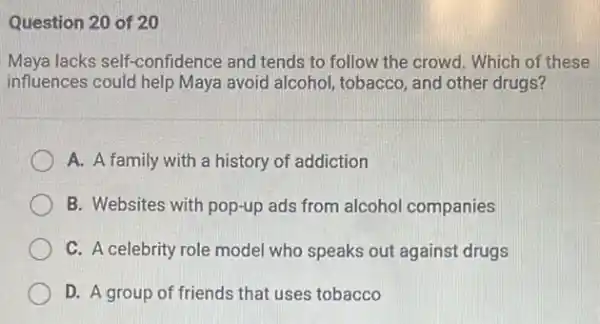 Question 20 of 20
Maya lacks self-confidence and tends to follow the crowd. Which of these
influences could help Maya avoid alcohol, tobacco, and other drugs?
A. A family with a history of addiction
B. Websites with pop-up ads from alcoho companies
C. A celebrity role model who speaks out against drugs
D. A group of friends that uses tobacco