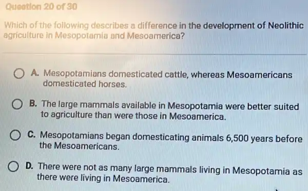 Question 20 of 30
Which of the following describes a difference in the development of Neolithic
agriculture in Mesopotamia and Mesoamerica?
A. Mesopotamians domesticated cattle whereas Mesoamericans
domesticated horses.
B. The large mammals available in Mesopotamia were better suited
to agriculture than were those in Mesoamerica.
C. Mesopotamians began domesticating animals 6,500 years before
the Mesoamericans.
D. There were not as many large mammals living in Mesopotamia as
there were living in Mesoamerica.