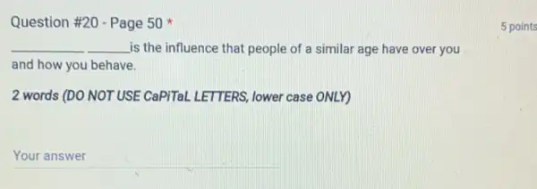 Question #20 - Page 50 x
__ is the influence that people of a similar age have over you __
and how you behave.
2 words (DO NOT USE CaPiTaL LETTERS lower case ONLY)
__
5 points