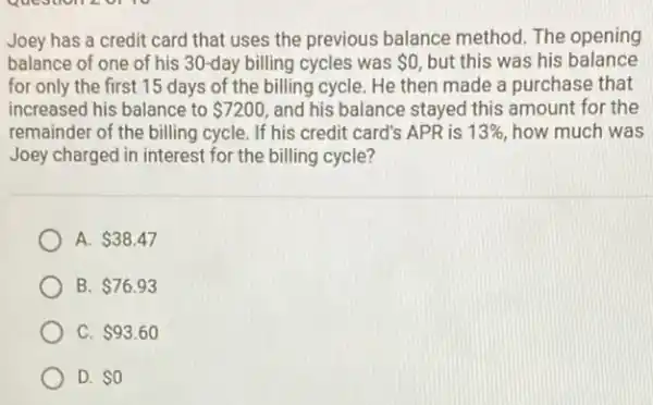 Question 20110
Joey has a credit card that uses the previous balance method The opening
balance of one of his 30-day billing cycles was 0, but this was his balance
for only the first 15 days of the billing cycle. He then made a purchase that
increased his balance to 7200 and his balance stayed this amount for the
remainder of the billing cycle. If his credit card's APR is 13%  how much was
Joey charged in interest for the billing cycle?
A. 38.47
B. 76.93
C. 93.60
D. 0