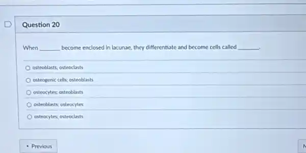 Question 20
When __ become enclosed in lacunae they differentiate and become cells called __
osteoblasts; osteoclasts
osteogenic cells; osteoblasts
osteocytes; osteoblasts
osteoblasts; osteocytes
osteocytes; osteoclasts