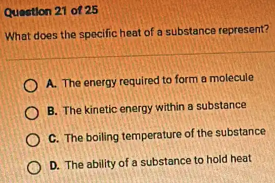 Question 21 of 25
What does the specific heat of a substance represent?
A. The energy required to form a molecule
B. The kinetic energy within a substance
C. The boiling temperature of the substance
D. The ability of a substance to hold heat