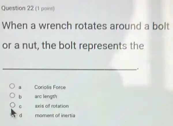 Question 22 (1 point)
When a wrench rotates around a bolt
or a nut, the bolt represents the
Coriolis Force
arc length
C axis of rotation
d moment of inertia