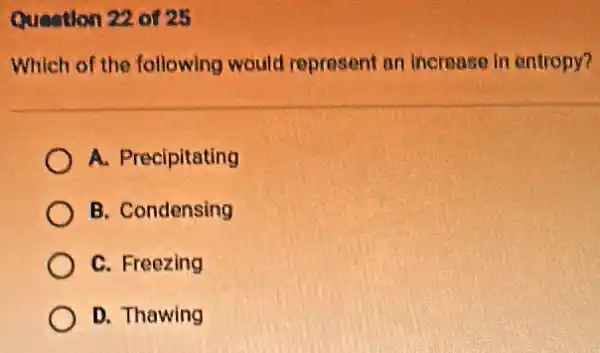 Question 22 of 25
Which of the following would represent an increase in entropy?
A. Precipitating
B. Condensing
C. Freezing
D. Thawing